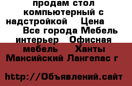 продам стол компьютерный с надстройкой. › Цена ­ 2 000 - Все города Мебель, интерьер » Офисная мебель   . Ханты-Мансийский,Лангепас г.